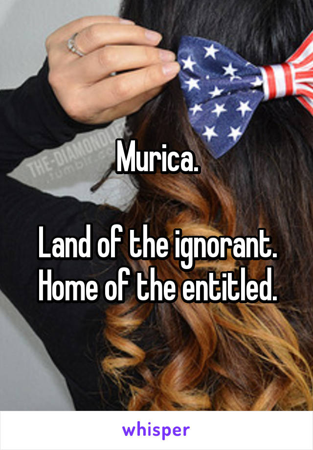 Murica.

Land of the ignorant. Home of the entitled.