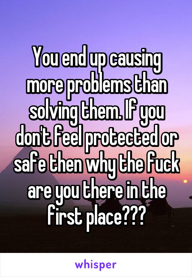 You end up causing more problems than solving them. If you don't feel protected or safe then why the fuck are you there in the first place???