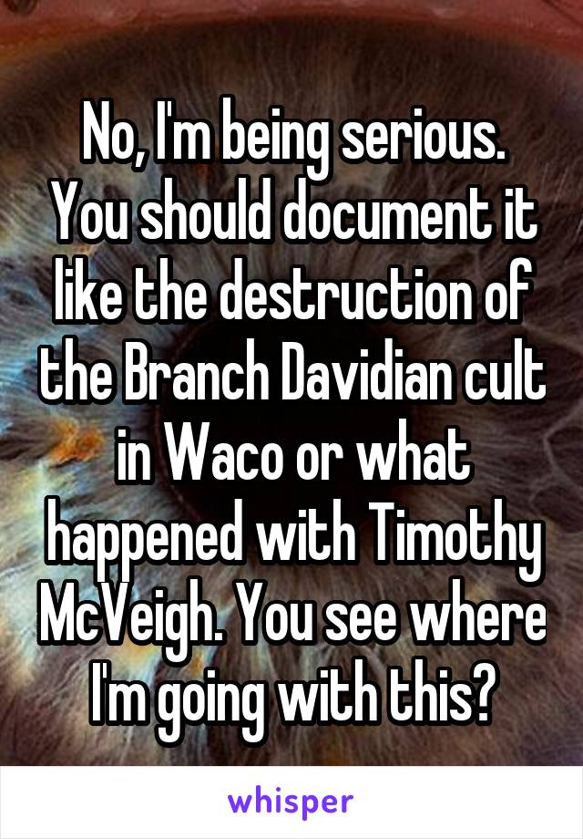 No, I'm being serious. You should document it like the destruction of the Branch Davidian cult in Waco or what happened with Timothy McVeigh. You see where I'm going with this?