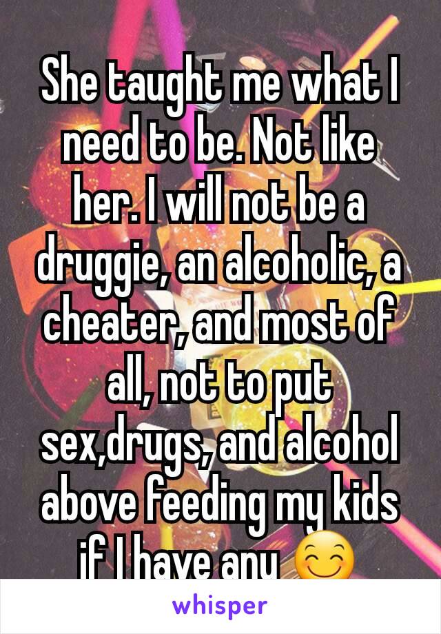 She taught me what I need to be. Not like her. I will not be a druggie, an alcoholic, a cheater, and most of all, not to put sex,drugs, and alcohol above feeding my kids if I have any 😊