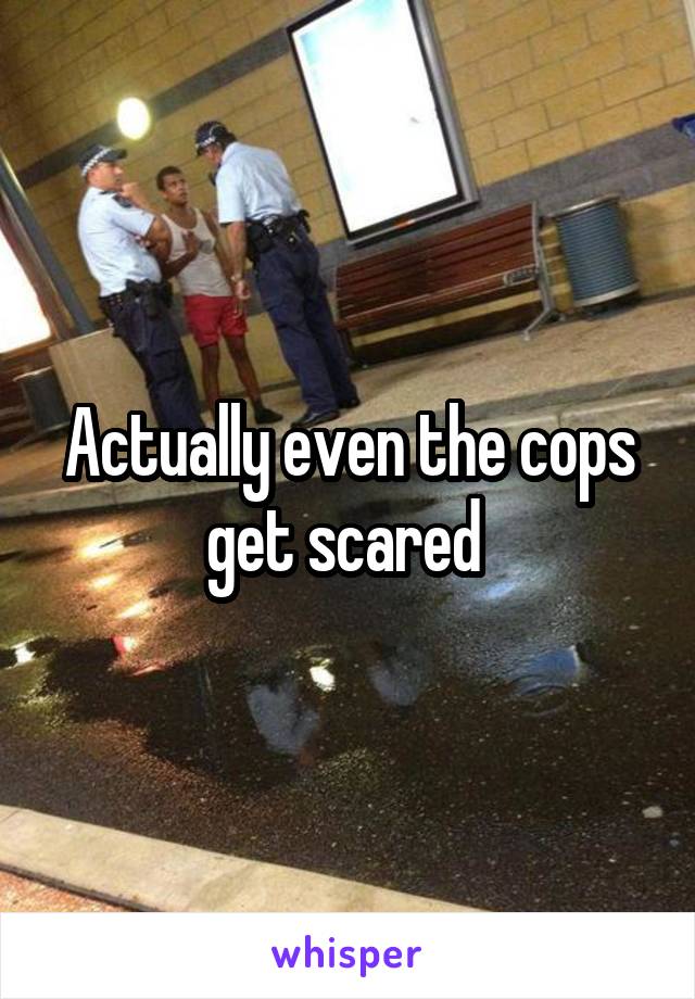 Actually even the cops get scared 