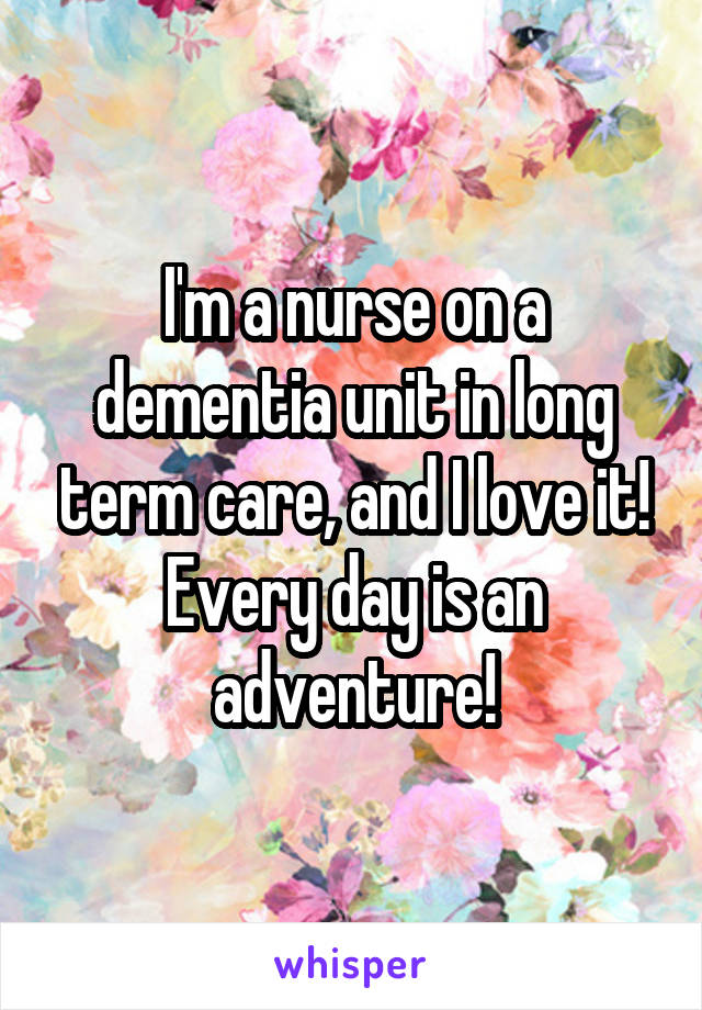 I'm a nurse on a dementia unit in long term care, and I love it! Every day is an adventure!