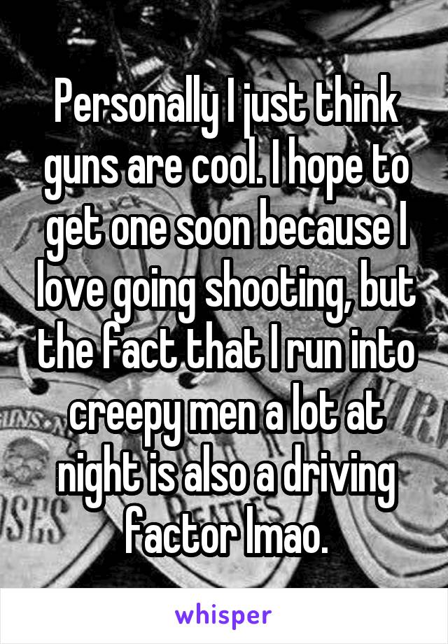 Personally I just think guns are cool. I hope to get one soon because I love going shooting, but the fact that I run into creepy men a lot at night is also a driving factor lmao.