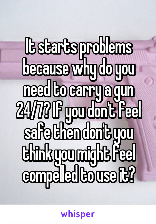 It starts problems because why do you need to carry a gun 24/7? If you don't feel safe then don't you think you might feel compelled to use it?