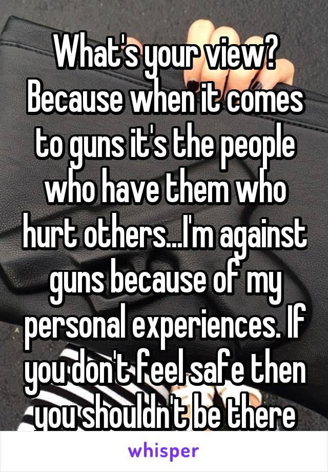 What's your view? Because when it comes to guns it's the people who have them who hurt others...I'm against guns because of my personal experiences. If you don't feel safe then you shouldn't be there