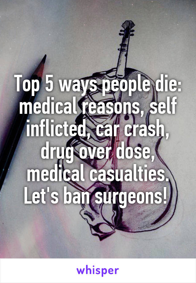 Top 5 ways people die: medical reasons, self inflicted, car crash, drug over dose, medical casualties. Let's ban surgeons! 