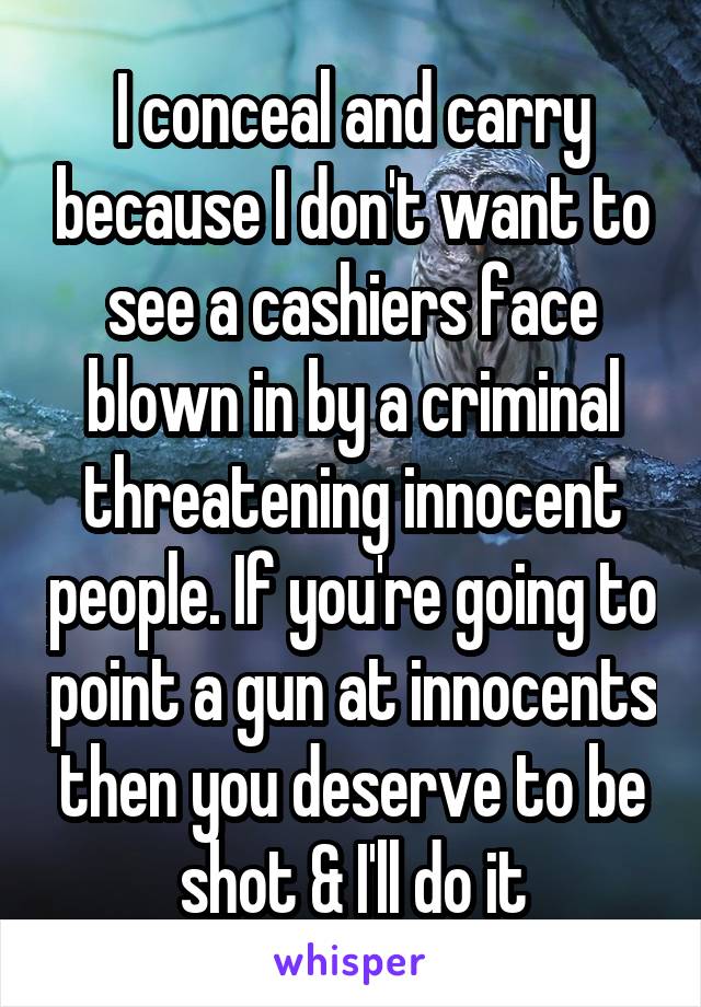 I conceal and carry because I don't want to see a cashiers face blown in by a criminal threatening innocent people. If you're going to point a gun at innocents then you deserve to be shot & I'll do it