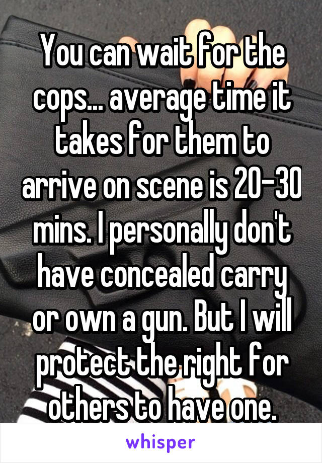 You can wait for the cops... average time it takes for them to arrive on scene is 20-30 mins. I personally don't have concealed carry or own a gun. But I will protect the right for others to have one.