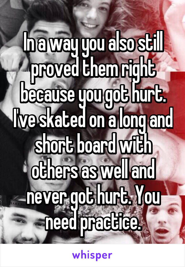 In a way you also still proved them right because you got hurt. I've skated on a long and short board with others as well and never got hurt. You need practice.