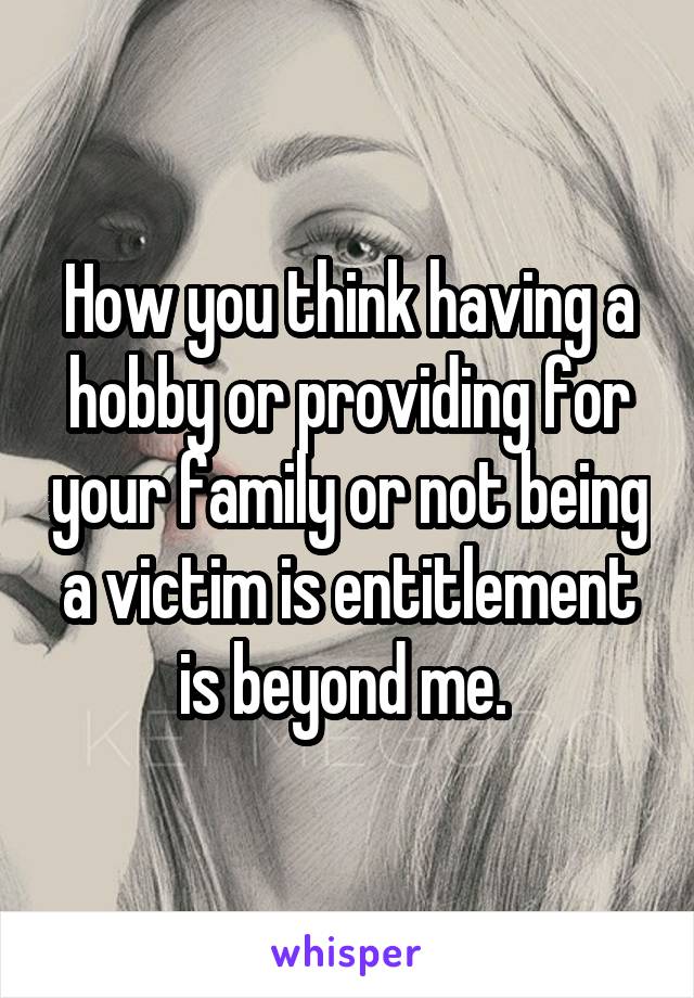 How you think having a hobby or providing for your family or not being a victim is entitlement is beyond me. 