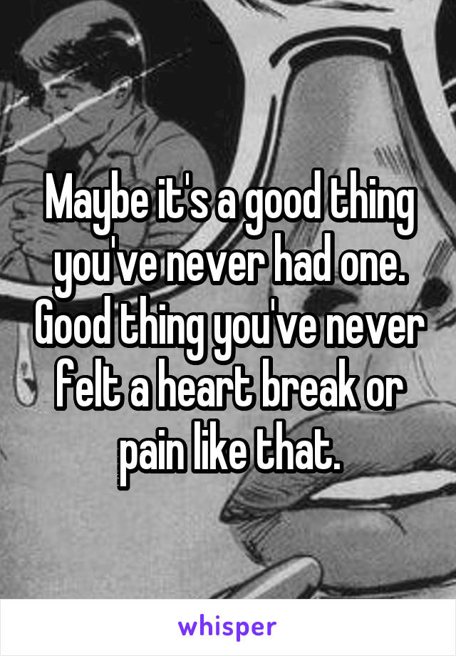 Maybe it's a good thing you've never had one. Good thing you've never felt a heart break or pain like that.