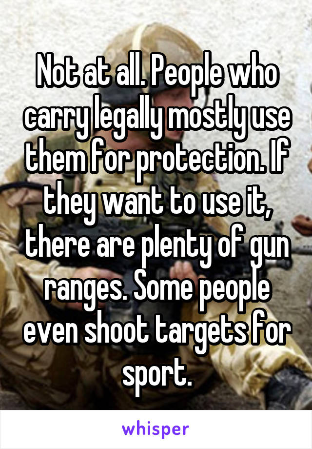 Not at all. People who carry legally mostly use them for protection. If they want to use it, there are plenty of gun ranges. Some people even shoot targets for sport.