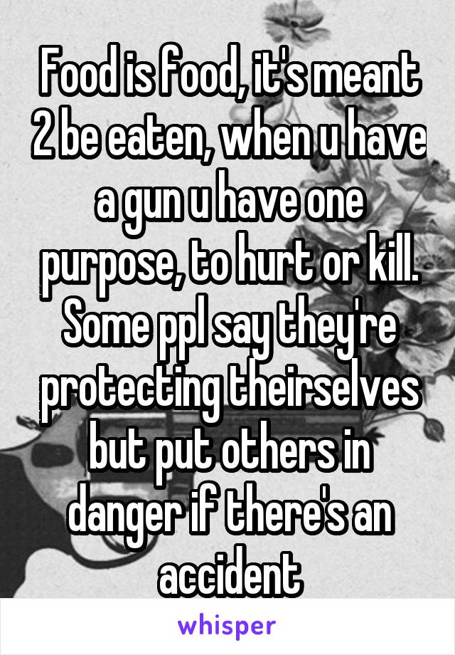 Food is food, it's meant 2 be eaten, when u have a gun u have one purpose, to hurt or kill. Some ppl say they're protecting theirselves but put others in danger if there's an accident