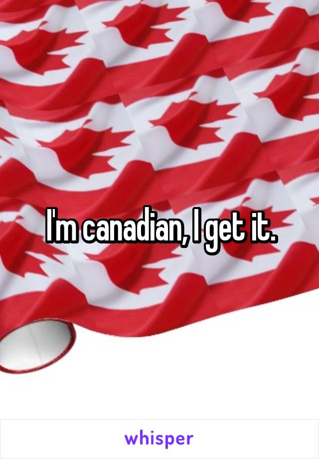 I'm canadian, I get it.