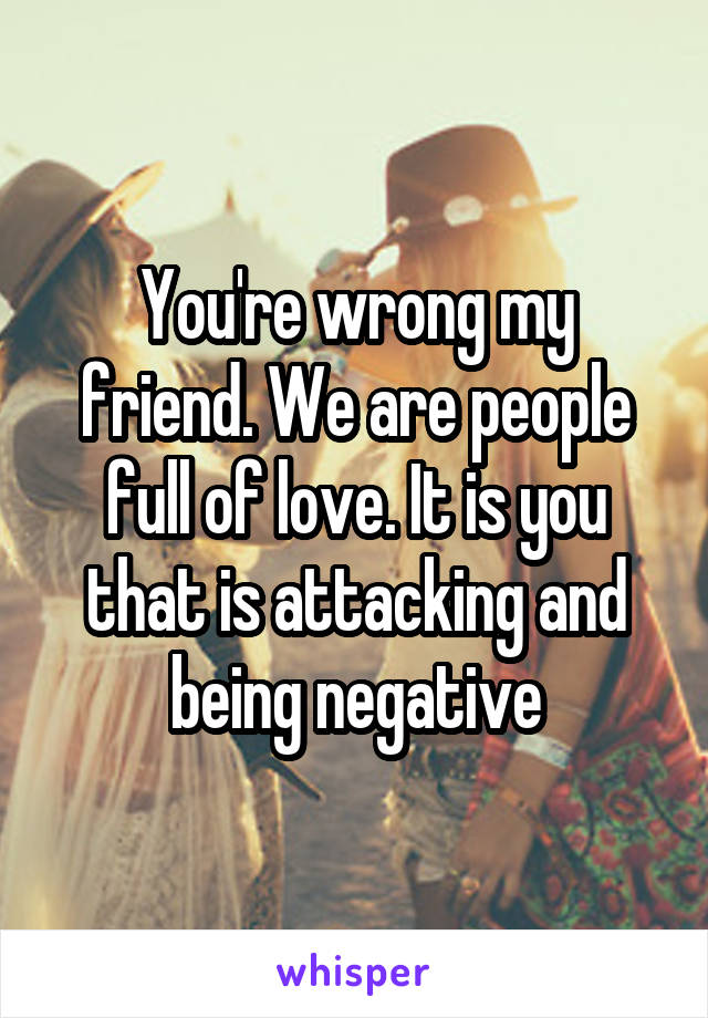 You're wrong my friend. We are people full of love. It is you that is attacking and being negative