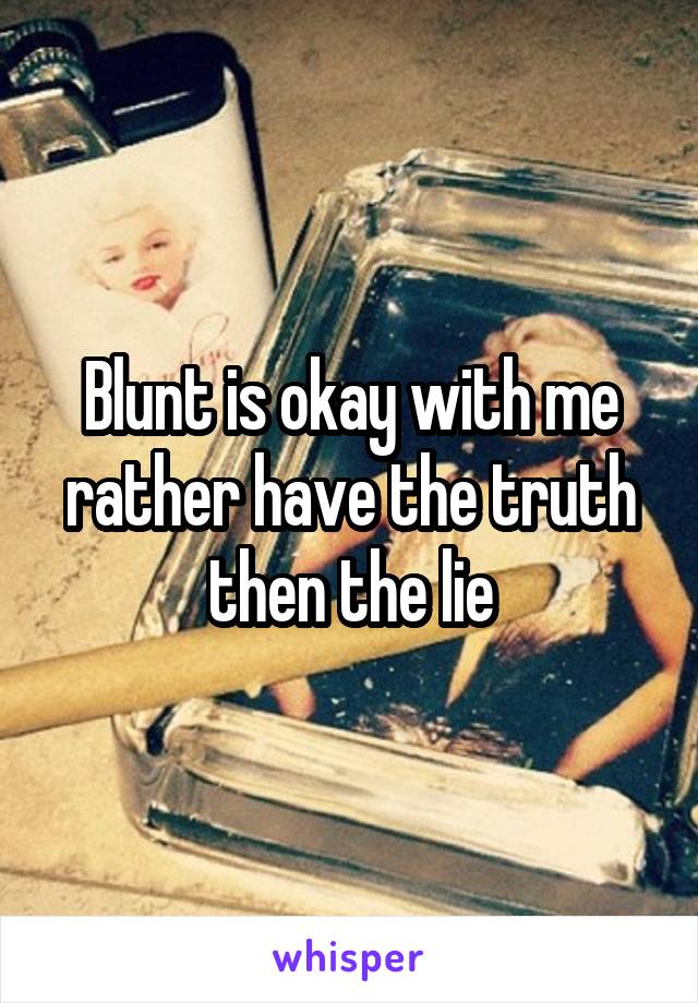 Blunt is okay with me rather have the truth then the lie