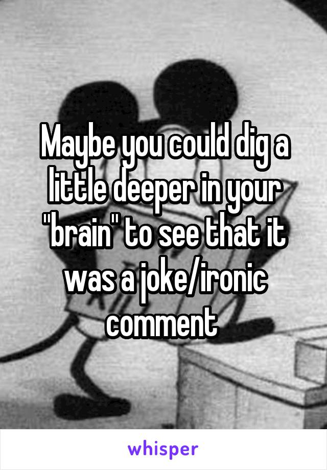 Maybe you could dig a little deeper in your "brain" to see that it was a joke/ironic comment 