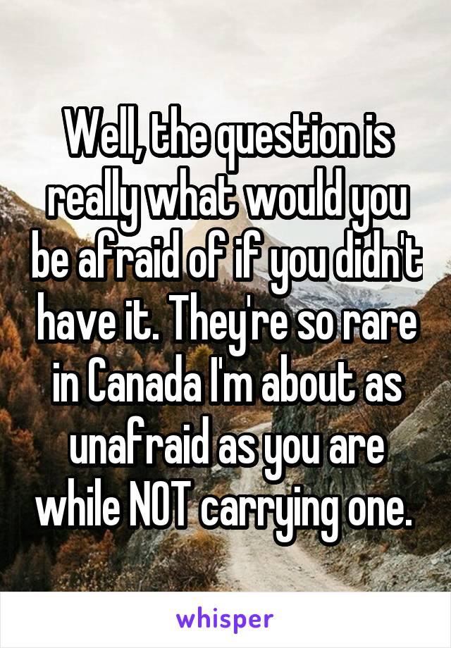 Well, the question is really what would you be afraid of if you didn't have it. They're so rare in Canada I'm about as unafraid as you are while NOT carrying one. 