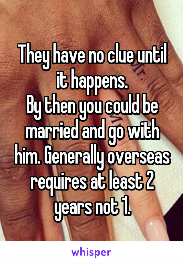 They have no clue until it happens.
By then you could be married and go with him. Generally overseas requires at least 2 years not 1.