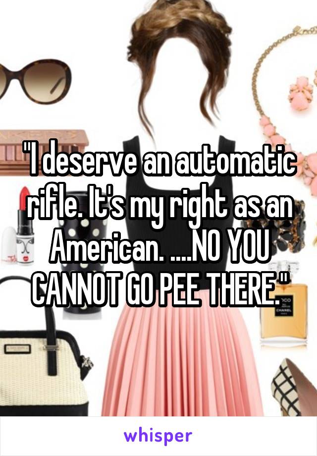 "I deserve an automatic rifle. It's my right as an American. ....NO YOU CANNOT GO PEE THERE."