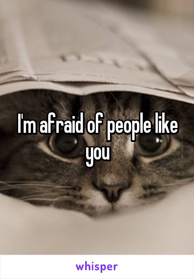 I'm afraid of people like you