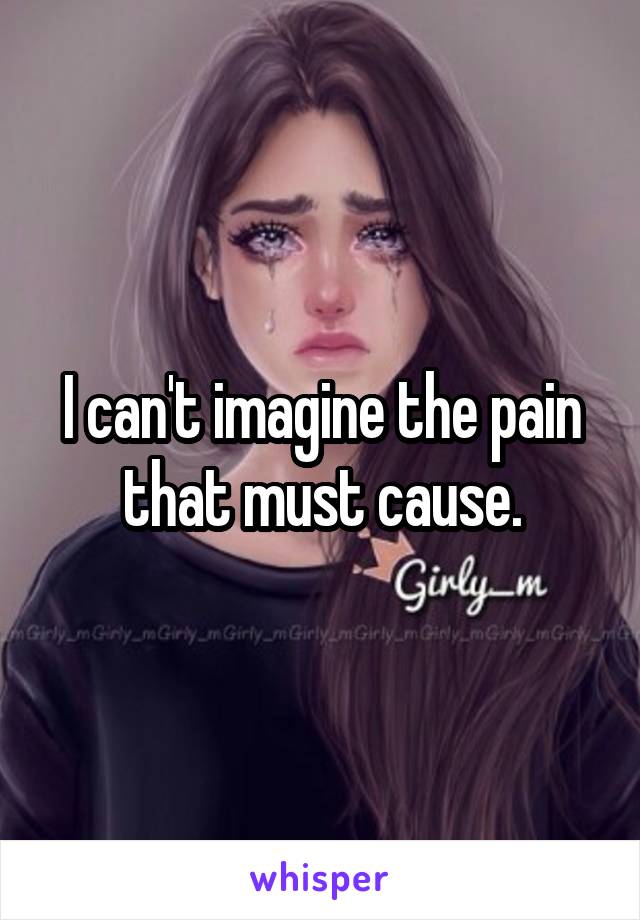 I can't imagine the pain that must cause.