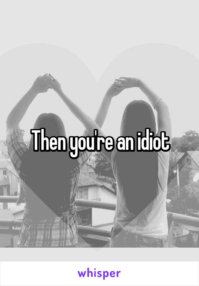 Then you're an idiot