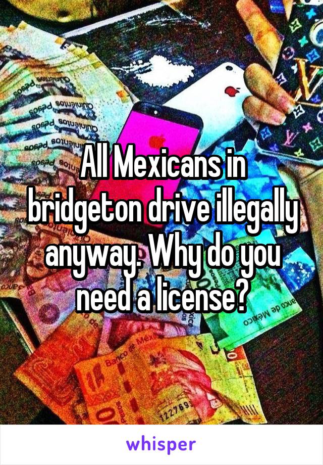 All Mexicans in bridgeton drive illegally anyway. Why do you need a license?