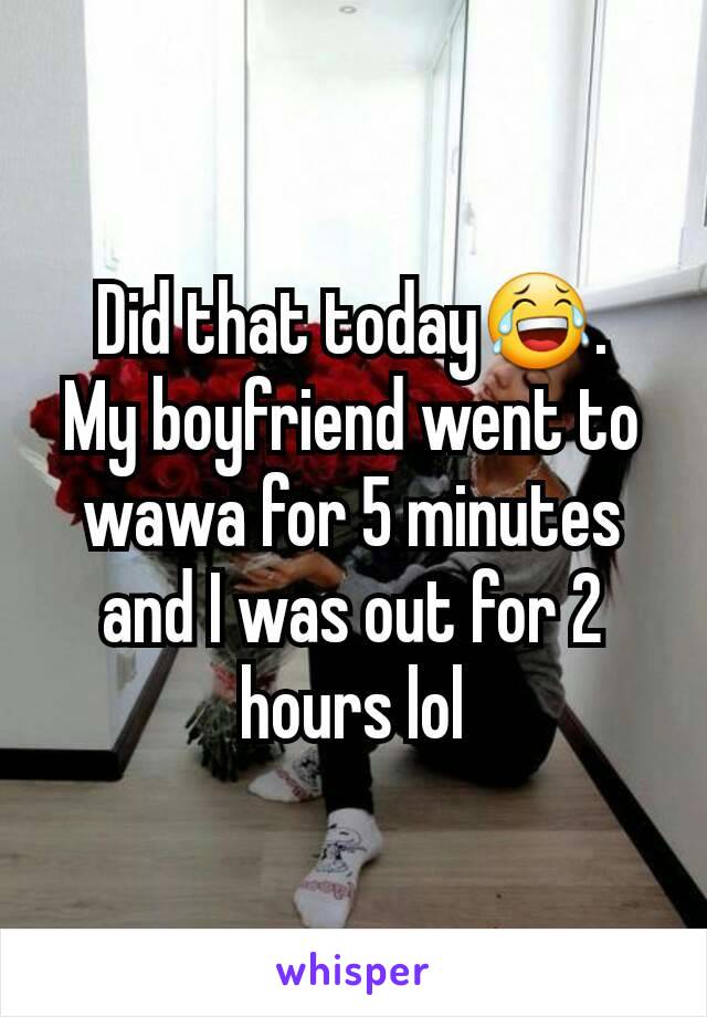 Did that today😂.
My boyfriend went to wawa for 5 minutes and I was out for 2 hours lol