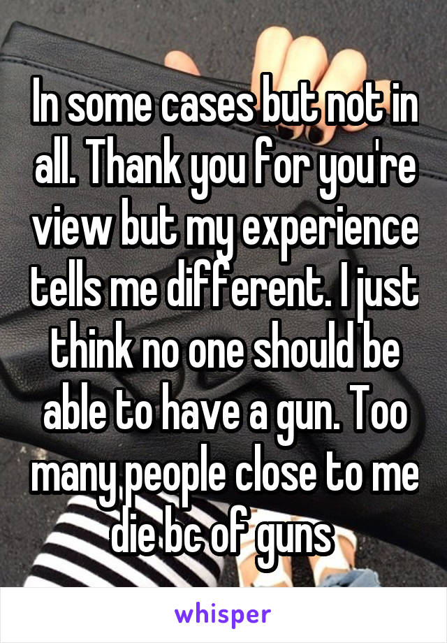 In some cases but not in all. Thank you for you're view but my experience tells me different. I just think no one should be able to have a gun. Too many people close to me die bc of guns 