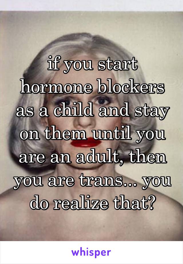 if you start hormone blockers as a child and stay on them until you are an adult, then you are trans... you do realize that?