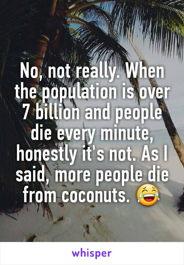 No, not really. When the population is over 7 billion and people die every minute, honestly it's not. As I said, more people die from coconuts. 😂