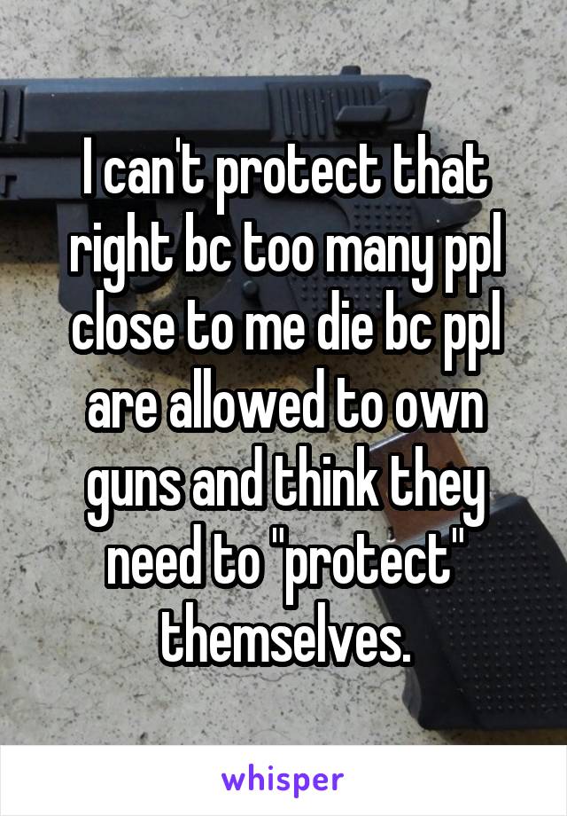 I can't protect that right bc too many ppl close to me die bc ppl are allowed to own guns and think they need to "protect" themselves.