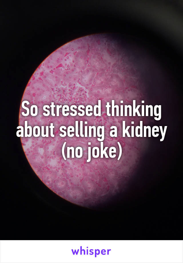 So stressed thinking about selling a kidney (no joke)