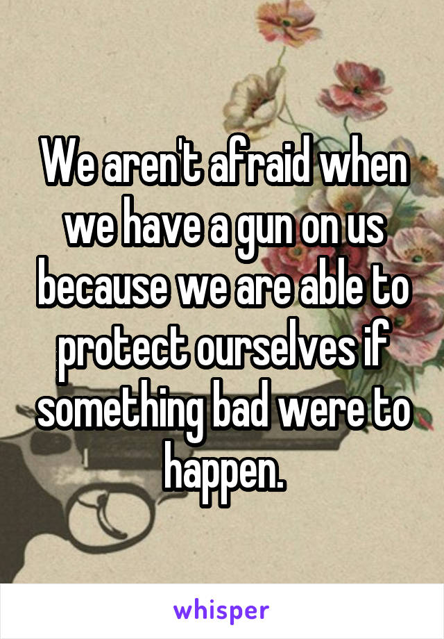 We aren't afraid when we have a gun on us because we are able to protect ourselves if something bad were to happen.