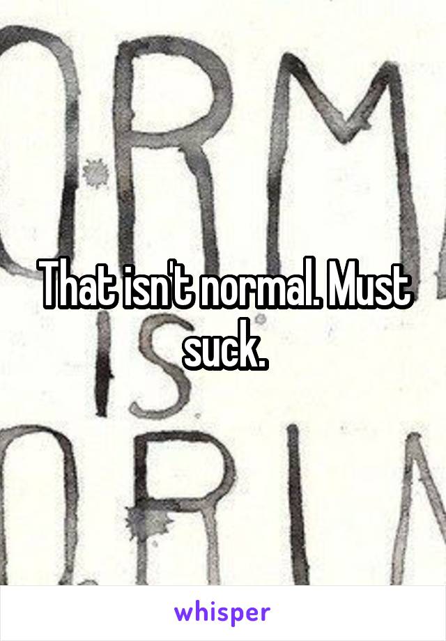 That isn't normal. Must suck.