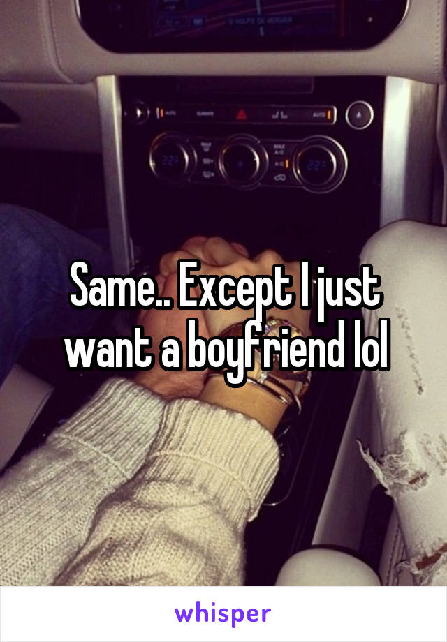 Same.. Except I just want a boyfriend lol