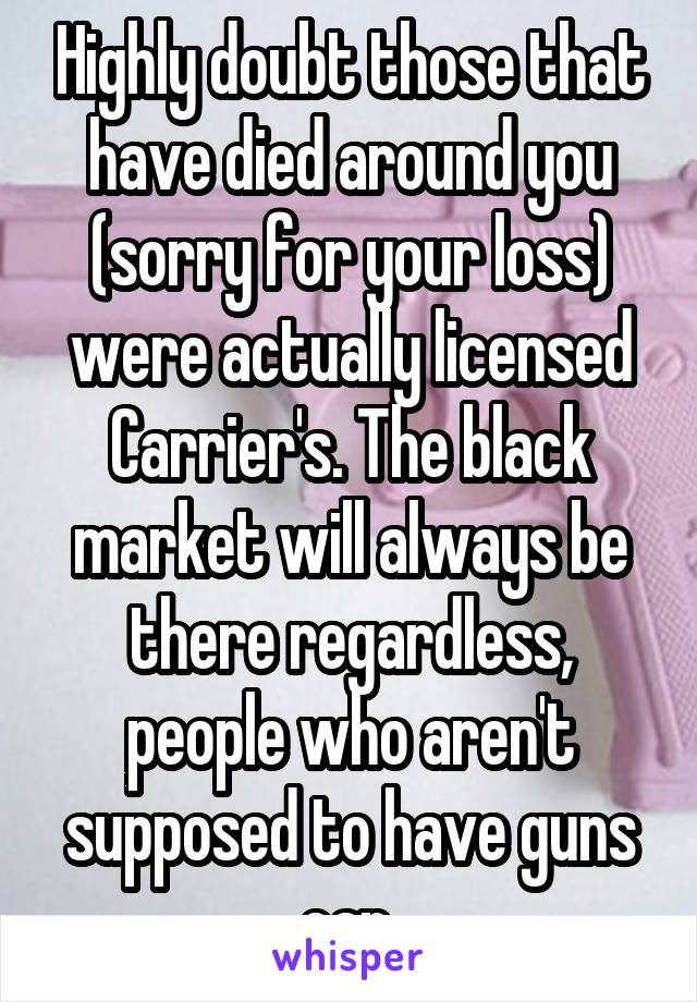 Highly doubt those that have died around you (sorry for your loss) were actually licensed Carrier's. The black market will always be there regardless, people who aren't supposed to have guns can 