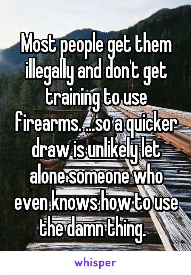 Most people get them illegally and don't get training to use firearms. ...so a quicker draw is unlikely let alone someone who even knows how to use the damn thing.  