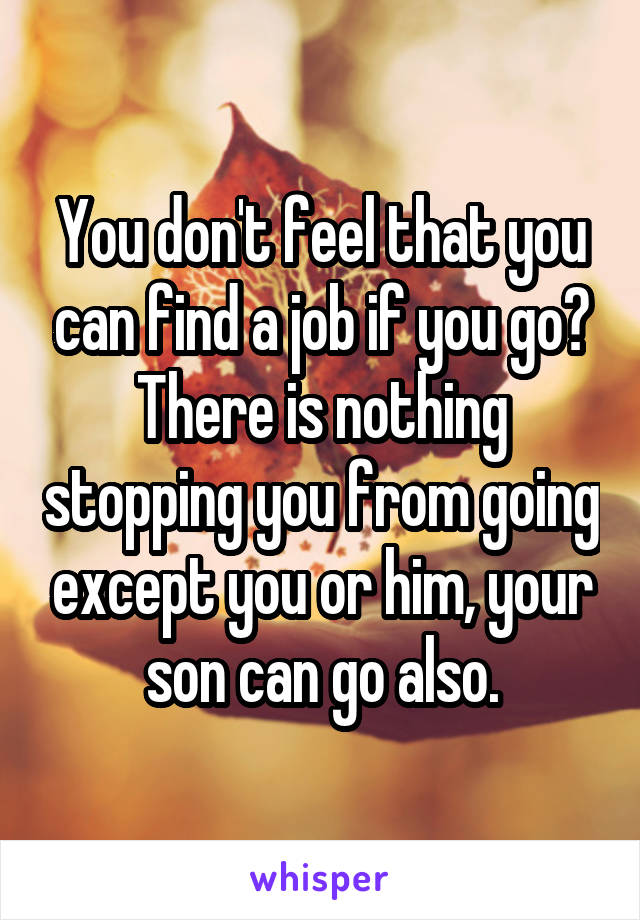 You don't feel that you can find a job if you go?
There is nothing stopping you from going except you or him, your son can go also.