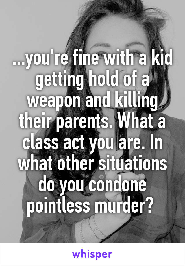 ...you're fine with a kid getting hold of a weapon and killing their parents. What a class act you are. In what other situations do you condone pointless murder? 