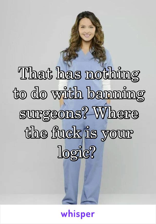 That has nothing to do with banning surgeons? Where the fuck is your logic? 