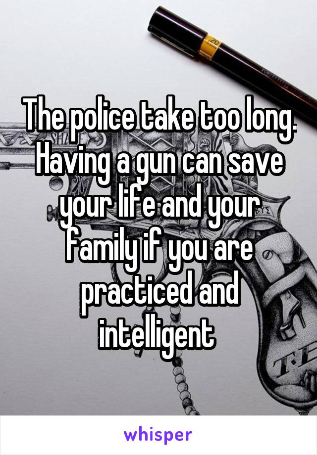 The police take too long. Having a gun can save your life and your family if you are practiced and intelligent 