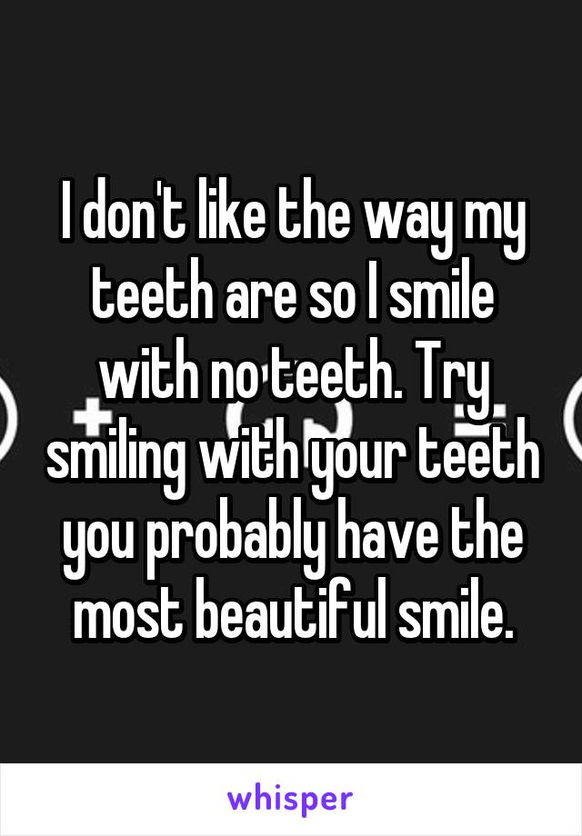 I don't like the way my teeth are so I smile with no teeth. Try smiling with your teeth you probably have the most beautiful smile.