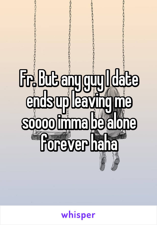 Fr. But any guy I date ends up leaving me soooo imma be alone forever haha