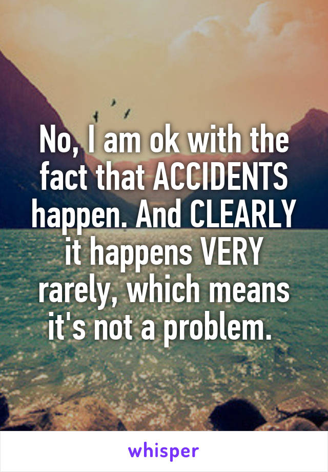 No, I am ok with the fact that ACCIDENTS happen. And CLEARLY it happens VERY rarely, which means it's not a problem. 