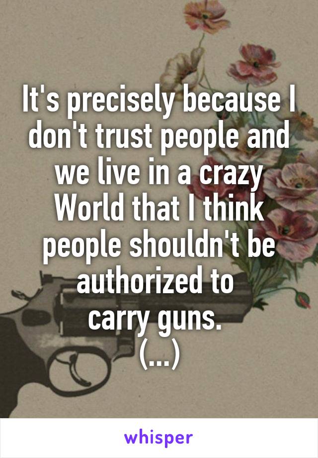 It's precisely because I don't trust people and we live in a crazy World that I think people shouldn't be authorized to 
carry guns. 
(...)