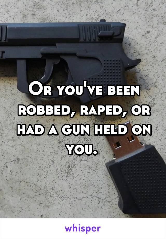 Or you've been robbed, raped, or had a gun held on you. 