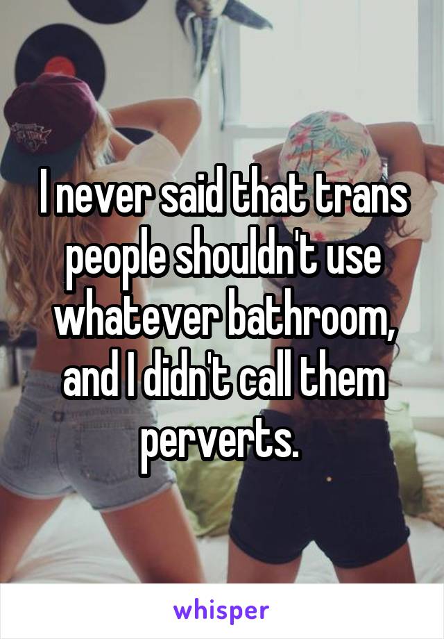 I never said that trans people shouldn't use whatever bathroom, and I didn't call them perverts. 