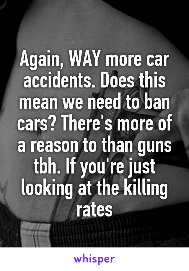 Again, WAY more car accidents. Does this mean we need to ban cars? There's more of a reason to than guns tbh. If you're just looking at the killing rates